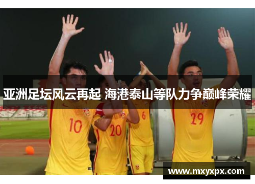 亚洲足坛风云再起 海港泰山等队力争巅峰荣耀 亚洲足坛风云再起 海港泰山等队力争巅峰荣耀
