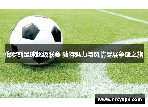 俄罗斯足球超级联赛 独特魅力与风情尽展争锋之旅
