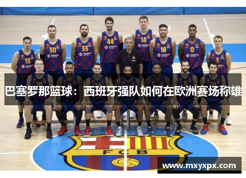 巴塞罗那篮球:西班牙强队如何在欧洲赛场称雄 巴塞罗那篮球:西班牙强队如何在欧洲赛场称雄