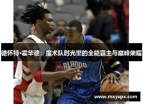 德怀特·霍华德：魔术队时光里的全能霸主与巅峰荣耀