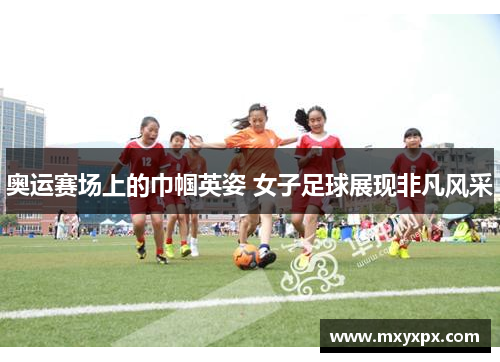 奥运赛场上的巾帼英姿 女子足球展现非凡风采