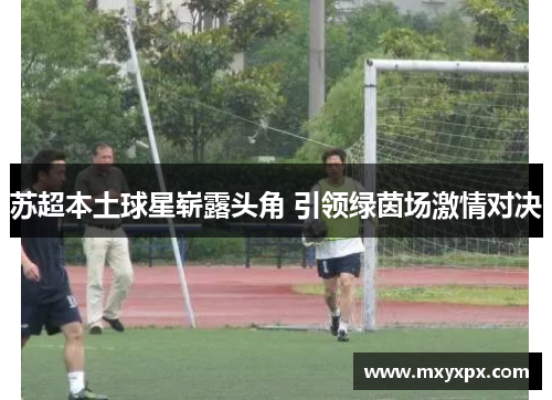 苏超本土球星崭露头角 引领绿茵场激情对决 苏超本土球星崭露头角 引领绿茵场激情对决