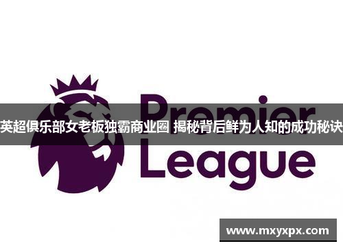 英超俱乐部女老板独霸商业圈 揭秘背后鲜为人知的成功秘诀 英超俱乐部女老板独霸商业圈 揭秘背后鲜为人知的成功秘诀